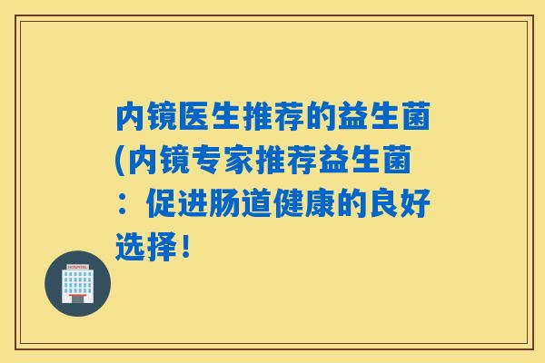 内镜医生推荐的益生菌(内镜专家推荐益生菌:促进肠道健康的良好选择! 内镜医生推荐的益生菌(内镜专家推荐益生菌:促进肠道健康的良好选择!