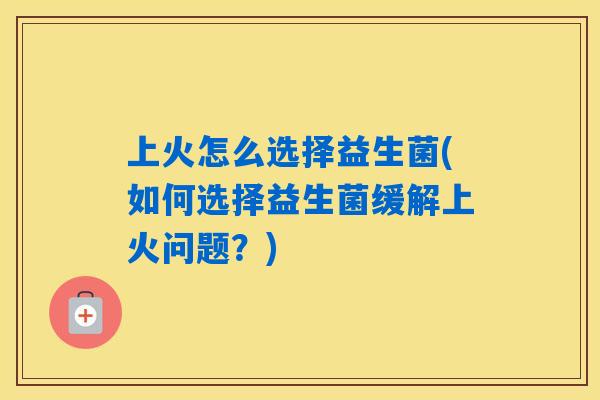 上火怎么选择益生菌(如何选择益生菌缓解上火问题？)