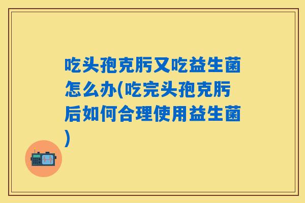 吃头孢克肟又吃益生菌怎么办(吃完头孢克肟后如何合理使用益生菌) 吃头孢克肟又吃益生菌怎么办(吃完头孢克肟后如何合理使用益生菌)