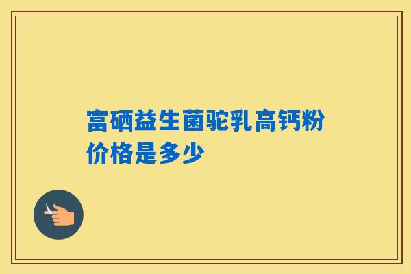 富硒益生菌驼乳高钙粉价格是多少 富硒益生菌驼乳高钙粉价格是多少
