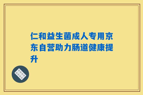 仁和益生菌成人专用京东自营助力肠道健康提升 仁和益生菌成人专用京东自营助力肠道健康提升