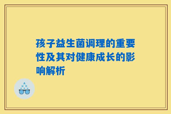 孩子益生菌调理的重要性及其对健康成长的影响解析