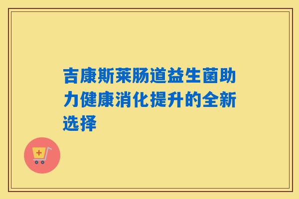 吉康斯莱肠道益生菌助力健康消化提升的全新选择 吉康斯莱肠道益生菌助力健康消化提升的全新选择