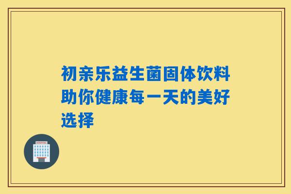 初亲乐益生菌固体饮料助你健康每一天的美好选择 初亲乐益生菌固体饮料助你健康每一天的美好选择