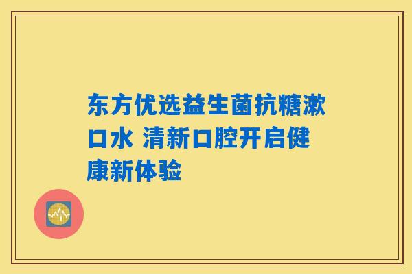 东方优选益生菌抗糖漱口水 清新口腔开启健康新体验
