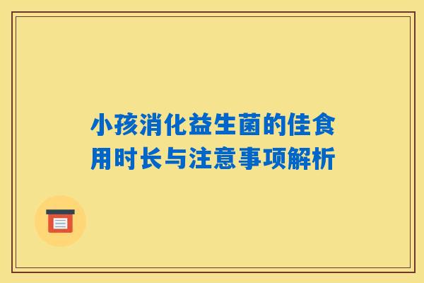 小孩消化益生菌的佳食用时长与注意事项解析 小孩消化益生菌的佳食用时长与注意事项解析