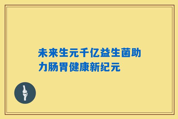 未来生元千亿益生菌助力肠胃健康新纪元 未来生元千亿益生菌助力肠胃健康新纪元