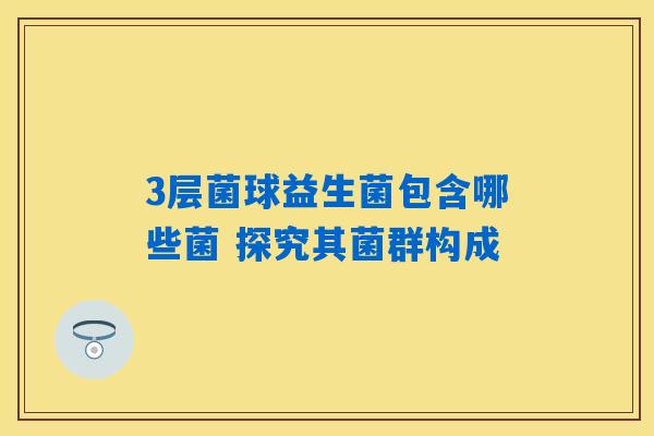 3层菌球益生菌包含哪些菌 探究其菌群构成 3层菌球益生菌包含哪些菌 探究其菌群构成