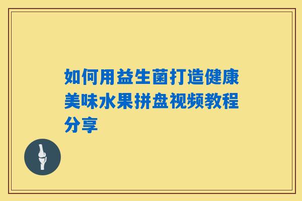 如何用益生菌打造健康美味水果拼盘视频教程分享 如何用益生菌打造健康美味水果拼盘视频教程分享
