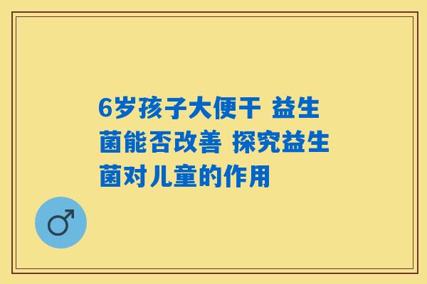 6岁孩子大便干 益生菌能否改善 探究益生菌对儿童的作用