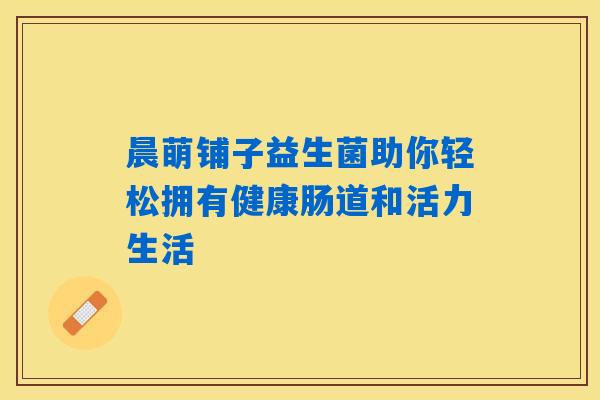 晨萌铺子益生菌助你轻松拥有健康肠道和活力生活 晨萌铺子益生菌助你轻松拥有健康肠道和活力生活