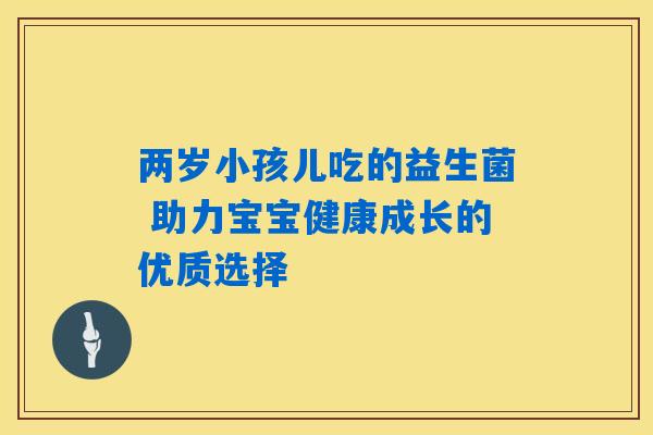 两岁小孩儿吃的益生菌 助力宝宝健康成长的优质选择 两岁小孩儿吃的益生菌 助力宝宝健康成长的优质选择