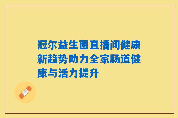 冠尔益生菌直播间健康新趋势助力全家肠道健康与活力提升