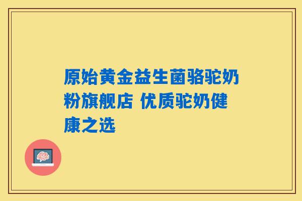 原始黄金益生菌骆驼奶粉旗舰店 优质驼奶健康之选 原始黄金益生菌骆驼奶粉旗舰店 优质驼奶健康之选
