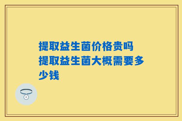 提取益生菌价格贵吗 提取益生菌大概需要多少钱 提取益生菌价格贵吗 提取益生菌大概需要多少钱