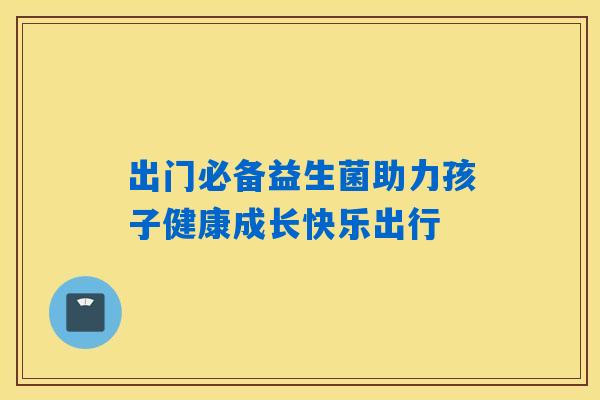 出门必备益生菌助力孩子健康成长快乐出行