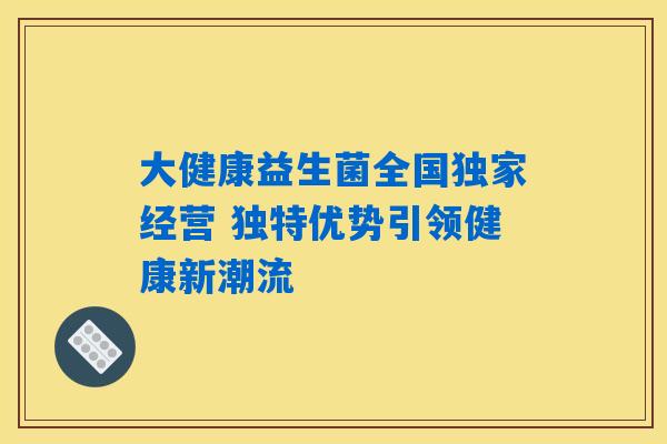 大健康益生菌全国独家经营 独特优势引领健康新潮流