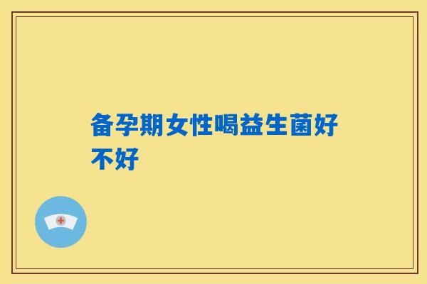 备孕期女性喝益生菌好不好