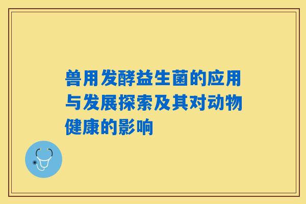兽用发酵益生菌的应用与发展探索及其对动物健康的影响