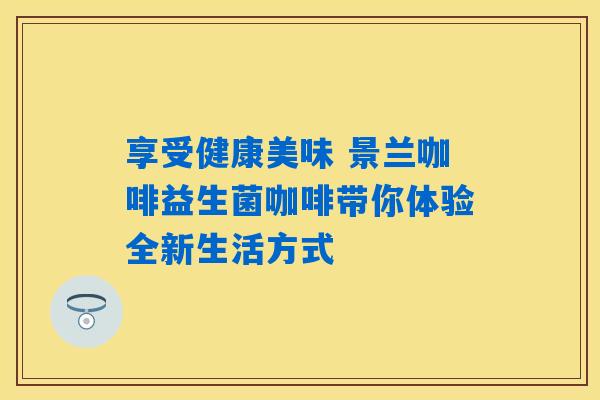 享受健康美味 景兰咖啡益生菌咖啡带你体验全新生活方式