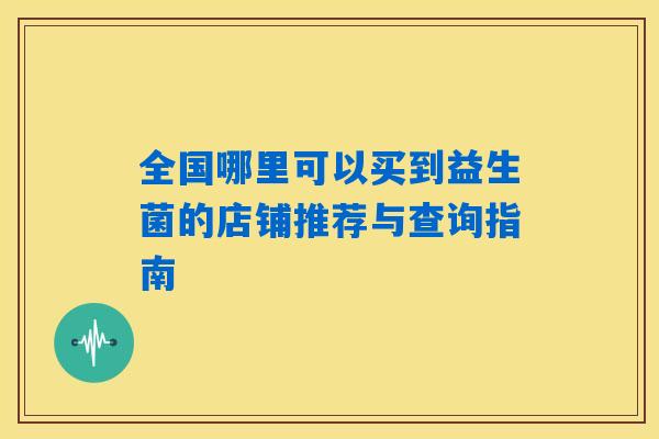 全国哪里可以买到益生菌的店铺推荐与查询指南