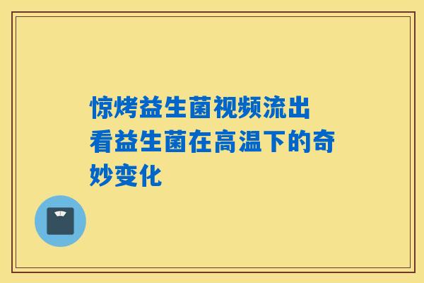 惊烤益生菌视频流出 看益生菌在高温下的奇妙变化