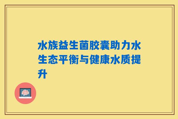 水族益生菌胶囊助力水生态平衡与健康水质提升