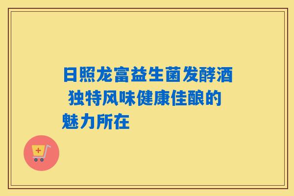 日照龙富益生菌发酵酒 独特风味健康佳酿的魅力所在
