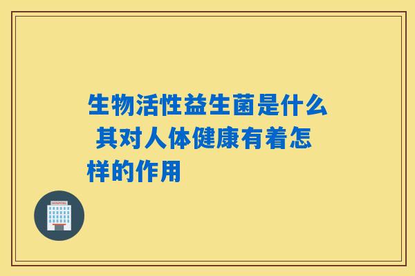 生物活性益生菌是什么 其对人体健康有着怎样的作用