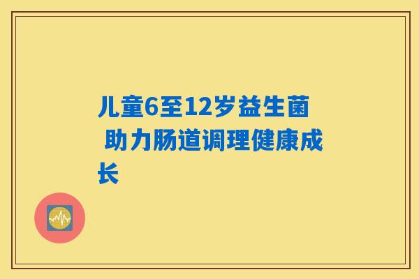 儿童6至12岁益生菌 助力肠道调理健康成长 儿童6至12岁益生菌 助力肠道调理健康成长