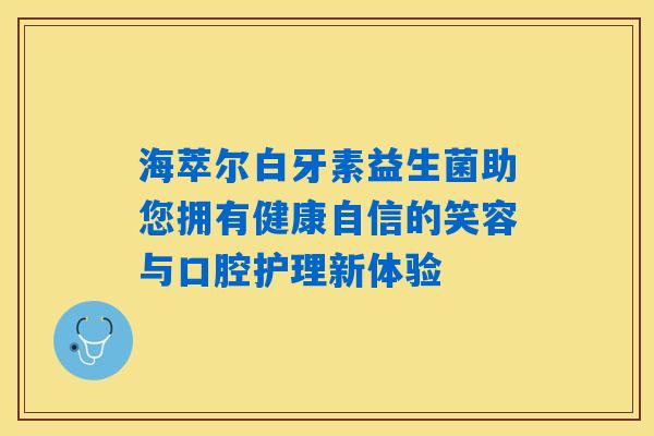 海萃尔白牙素益生菌助您拥有健康自信的笑容与口腔护理新体验 海萃尔白牙素益生菌助您拥有健康自信的笑容与口腔护理新体验
