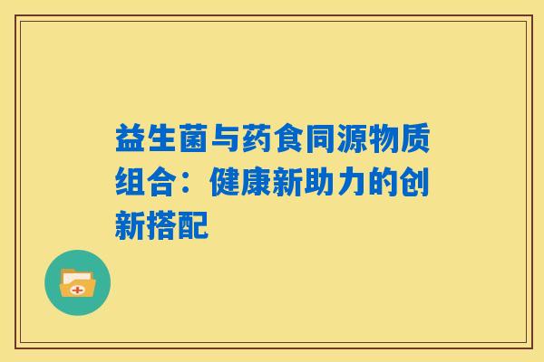 益生菌与药食同源物质组合:健康新助力的创新搭配 益生菌与药食同源物质组合:健康新助力的创新搭配
