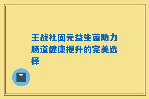 王战社固元益生菌助力肠道健康提升的完美选择 王战社固元益生菌助力肠道健康提升的完美选择