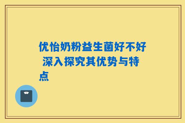 优怡奶粉益生菌好不好 深入探究其优势与特点