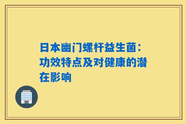 日本幽门螺杆益生菌:功效特点及对健康的潜在影响 日本幽门螺杆益生菌:功效特点及对健康的潜在影响