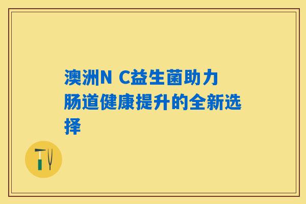 澳洲N C益生菌助力肠道健康提升的全新选择 澳洲N C益生菌助力肠道健康提升的全新选择