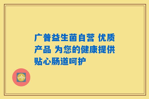 广普益生菌自营 优质产品 为您的健康提供贴心肠道呵护