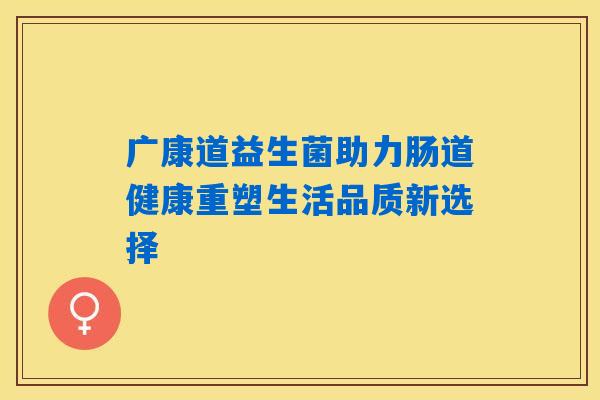 广康道益生菌助力肠道健康重塑生活品质新选择