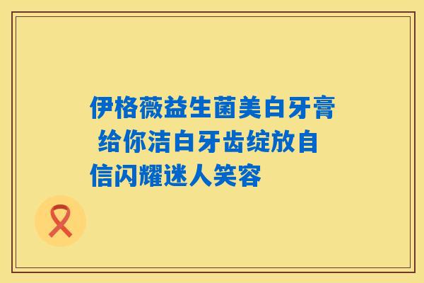 伊格薇益生菌美白牙膏 给你洁白牙齿绽放自信闪耀迷人笑容