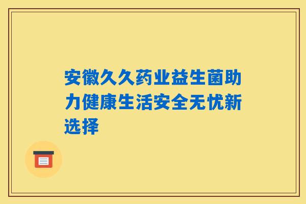 安徽久久药业益生菌助力健康生活安全无忧新选择