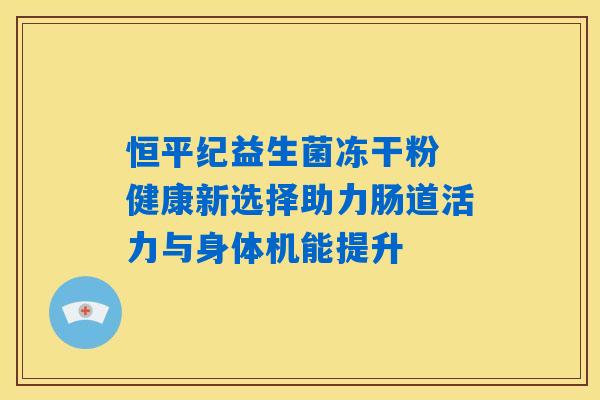 恒平纪益生菌冻干粉 健康新选择助力肠道活力与身体机能提升