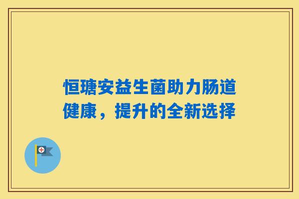 恒瑭安益生菌助力肠道健康,提升的全新选择 恒瑭安益生菌助力肠道健康,提升的全新选择