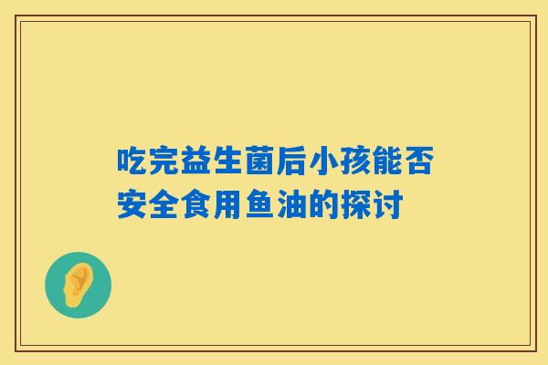 吃完益生菌后小孩能否安全食用鱼油的探讨 吃完益生菌后小孩能否安全食用鱼油的探讨