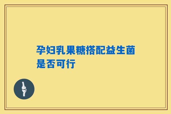 孕妇乳果糖搭配益生菌是否可行