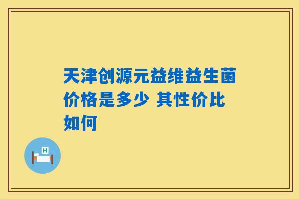 天津创源元益维益生菌价格是多少 其性价比如何
