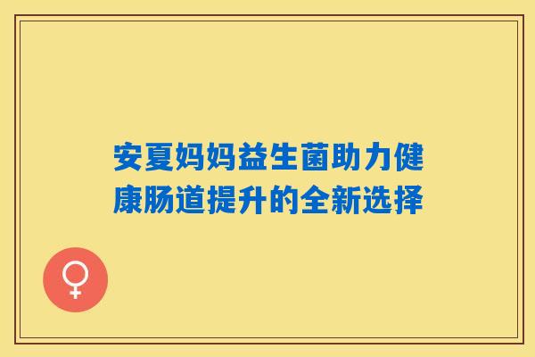 安夏妈妈益生菌助力健康肠道提升的全新选择 安夏妈妈益生菌助力健康肠道提升的全新选择
