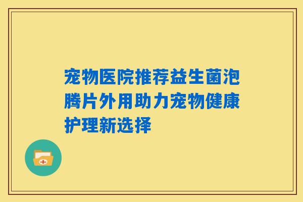 宠物医院推荐益生菌泡腾片外用助力宠物健康护理新选择 宠物医院推荐益生菌泡腾片外用助力宠物健康护理新选择