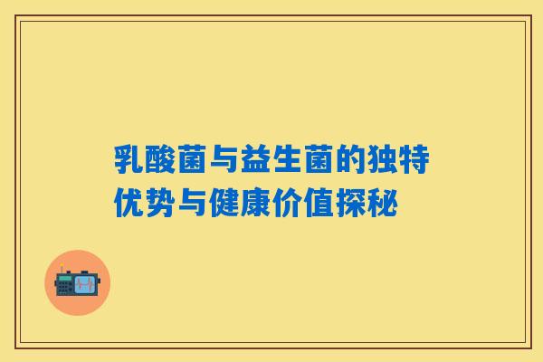 乳酸菌与益生菌的独特优势与健康价值探秘 乳酸菌与益生菌的独特优势与健康价值探秘