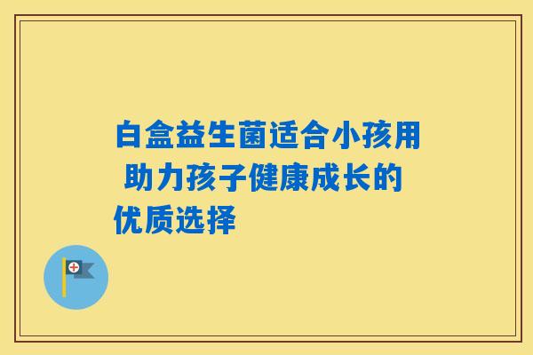 白盒益生菌适合小孩用 助力孩子健康成长的优质选择