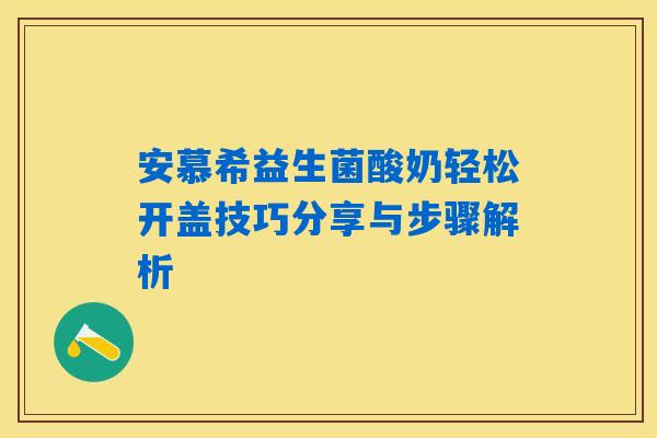 安慕希益生菌酸奶轻松开盖技巧分享与步骤解析 安慕希益生菌酸奶轻松开盖技巧分享与步骤解析